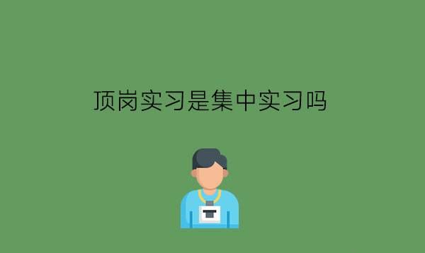 顶岗实习是集中实习吗?中职生实习有用吗?