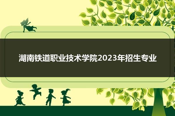 湖南铁道职业技术学院2023年招生专业