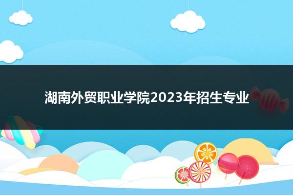 湖南外贸职业学院2023年招生专业