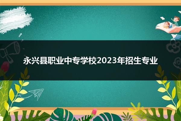 永兴县职业中专学校2023年招生专业