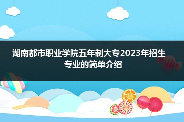 湖南都市职业学院五年制大专2023年招生专业的简单介绍