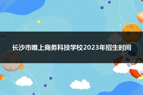 长沙市唯上商务科技学校2023年招生时间