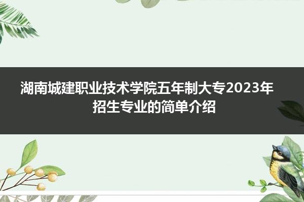 湖南城建职业技术学院五年制大专2023年招生专业的简单介绍