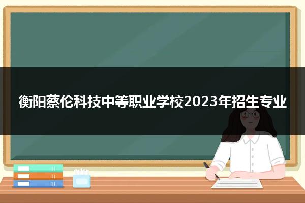 衡阳蔡伦科技中等职业学校2023年招生专业