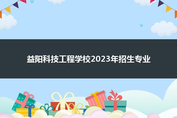 益阳科技工程学校2023年招生专业