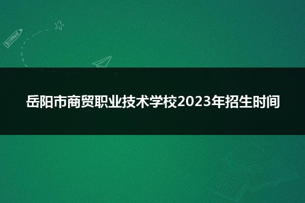 岳阳市商贸职业技术学校2023年招生时间