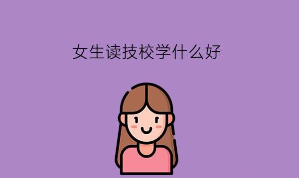 女生读技校学什么好?选专业要看哪些方面?