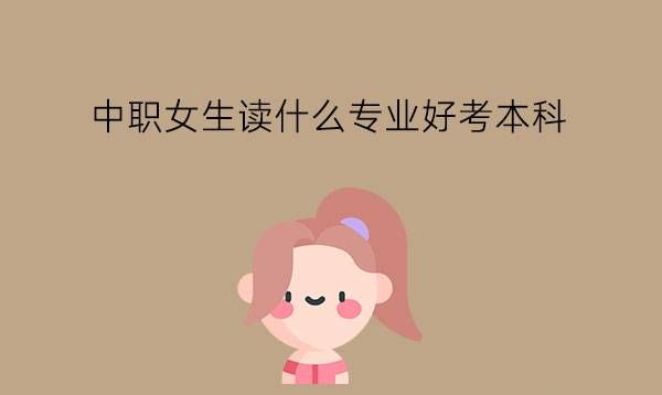 中职女生读什么专业好考本科?怎么选到好升学的专业?