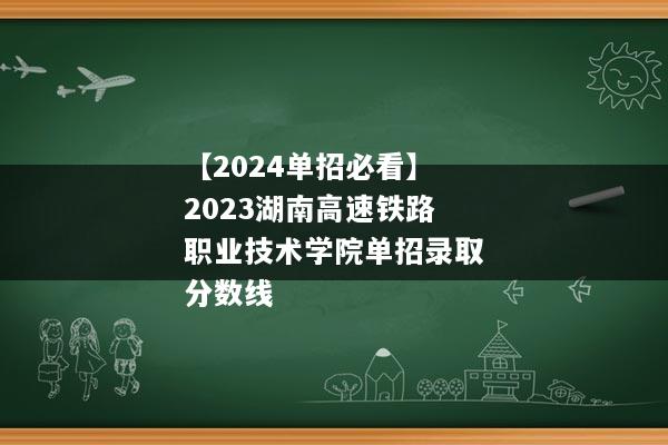 【2024单招必看】2023湖南高速铁路职业技术学院单招录取分数线